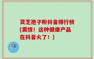 灵芝孢子粉抖音排行榜(震惊！这种健康产品在抖音火了！)