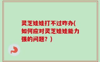 灵芝娃娃打不过咋办(如何应对灵芝娃娃能力强的问题？)