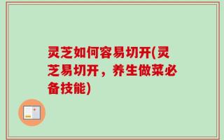 灵芝如何容易切开(灵芝易切开，养生做菜必备技能)