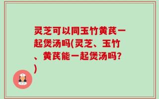灵芝可以同玉竹黄芪一起煲汤吗(灵芝、玉竹、黄芪能一起煲汤吗？)