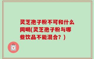 灵芝孢子粉不可和什么同喝(灵芝孢子粉与哪些饮品不能混合？)