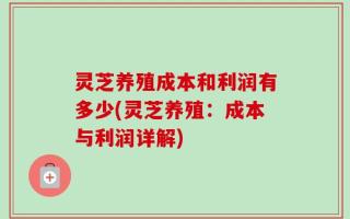 灵芝养殖成本和利润有多少(灵芝养殖：成本与利润详解)