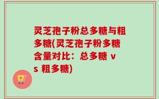 灵芝孢子粉总多糖与粗多糖(灵芝孢子粉多糖含量对比：总多糖 vs 粗多糖)
