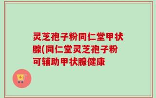 灵芝孢子粉同仁堂甲状腺(同仁堂灵芝孢子粉可辅助甲状腺健康