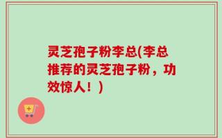 灵芝孢子粉李总(李总推荐的灵芝孢子粉，功效惊人！)