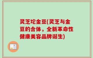 灵芝坨金豆(灵芝与金豆的合体，全新革命性健康美容品牌诞生)