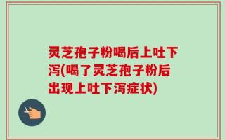 灵芝孢子粉喝后上吐下泻(喝了灵芝孢子粉后出现上吐下泻症状)