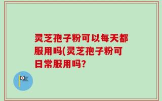 灵芝孢子粉可以每天都服用吗(灵芝孢子粉可日常服用吗？