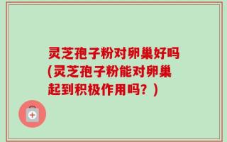 灵芝孢子粉对卵巢好吗(灵芝孢子粉能对卵巢起到积极作用吗？)