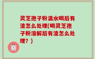 灵芝孢子粉温水喝后有渣怎么处理(喝灵芝孢子粉溶解后有渣怎么处理？)
