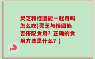 灵芝和桂圆能一起用吗怎么吃(灵芝与桂圆能否搭配食用？正确的食用方法是什么？)