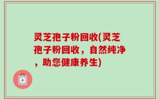 灵芝孢子粉回收(灵芝孢子粉回收，自然纯净，助您健康养生)