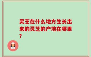 灵芝在什么地方生长出来的灵芝的产地在哪里？