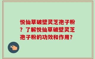 悦仙草破壁灵芝孢子粉？了解悦仙草破壁灵芝孢子粉的功效和作用？