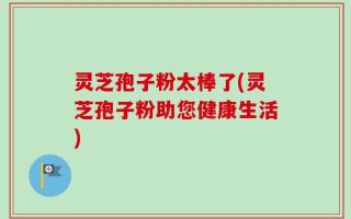 灵芝孢子粉太棒了(灵芝孢子粉助您健康生活)