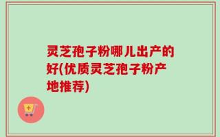 灵芝孢子粉哪儿出产的好(优质灵芝孢子粉产地推荐)