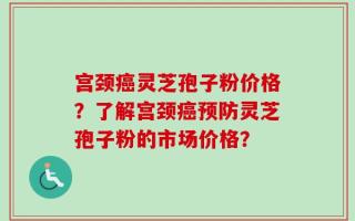 宫颈癌灵芝孢子粉价格？了解宫颈癌预防灵芝孢子粉的市场价格？