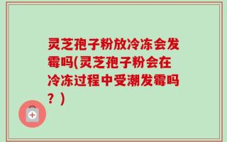 灵芝孢子粉放冷冻会发霉吗(灵芝孢子粉会在冷冻过程中受潮发霉吗？)