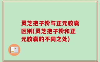 灵芝孢子粉与正元胶囊区别(灵芝孢子粉和正元胶囊的不同之处)