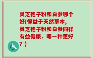 灵芝孢子粉和白参哪个好(得益于天然草本,灵芝孢子粉和白参同样有益健康，哪一种更好？)