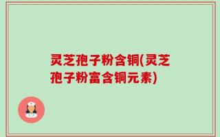 灵芝孢子粉含铜(灵芝孢子粉富含铜元素)
