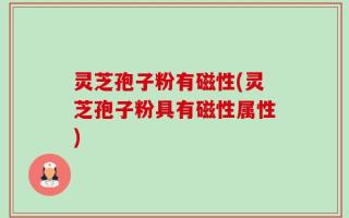 灵芝孢子粉有磁性(灵芝孢子粉具有磁性属性)