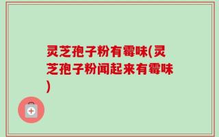 灵芝孢子粉有霉味(灵芝孢子粉闻起来有霉味)