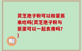 灵芝孢子粉可以和蛋蒸来吃吗(灵芝孢子粉与蒸蛋可以一起食用吗？)