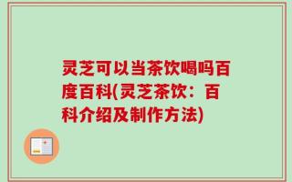 灵芝可以当茶饮喝吗百度百科(灵芝茶饮：百科介绍及制作方法)