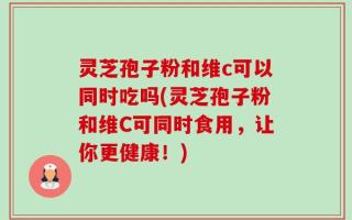 灵芝孢子粉和维c可以同时吃吗(灵芝孢子粉和维C可同时食用，让你更健康！)
