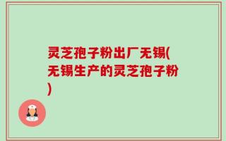 灵芝孢子粉出厂无锡(无锡生产的灵芝孢子粉)