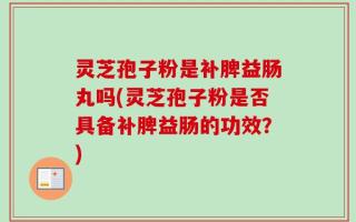 灵芝孢子粉是补脾益肠丸吗(灵芝孢子粉是否具备补脾益肠的功效？)