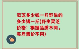 灵芝多少钱一斤野生的多少钱一斤(野生灵芝价格：根据品质不同，每斤售价不同)