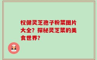 权健灵芝孢子粉菜图片大全？探秘灵芝菜的美食世界？