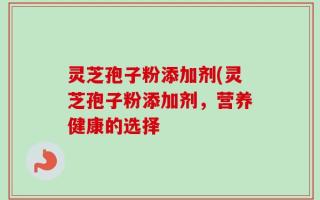 灵芝孢子粉添加剂(灵芝孢子粉添加剂，营养健康的选择