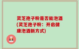 灵芝孢子粉是否能泡酒(灵芝孢子粉：开启健康泡酒新方式)
