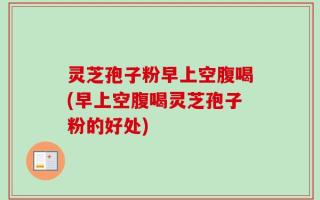 灵芝孢子粉早上空腹喝(早上空腹喝灵芝孢子粉的好处)