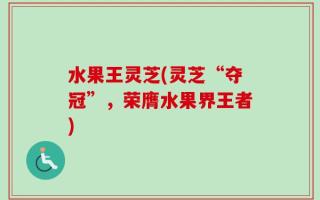 水果王灵芝(灵芝“夺冠”，荣膺水果界王者)