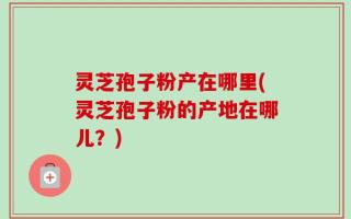 灵芝孢子粉产在哪里(灵芝孢子粉的产地在哪儿？)