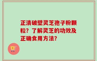 正清破壁灵芝孢子粉颗粒？了解灵芝的功效及正确食用方法？