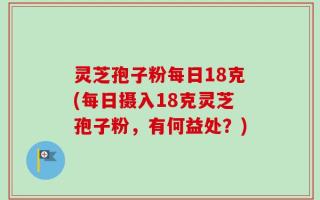 灵芝孢子粉每日18克(每日摄入18克灵芝孢子粉，有何益处？)