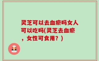 灵芝可以去血瘀吗女人可以吃吗(灵芝去血瘀，女性可食用？)