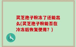 灵芝孢子粉冻了还能出么(灵芝孢子粉能否在冷冻后恢复使用？)