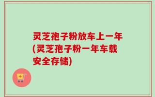灵芝孢子粉放车上一年(灵芝孢子粉一年车载安全存储)