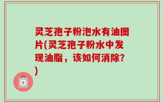 灵芝孢子粉泡水有油图片(灵芝孢子粉水中发现油脂，该如何消除？)