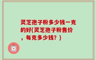灵芝孢子粉多少钱一克的好(灵芝孢子粉售价，每克多少钱？)