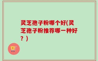 灵芝孢子粉哪个好(灵芝孢子粉推荐哪一种好？)