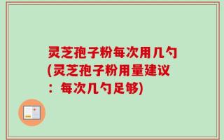 灵芝孢子粉每次用几勺(灵芝孢子粉用量建议：每次几勺足够)