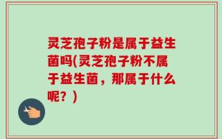 灵芝孢子粉是属于益生菌吗(灵芝孢子粉不属于益生菌，那属于什么呢？)