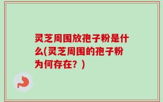 灵芝周围放孢子粉是什么(灵芝周围的孢子粉为何存在？)